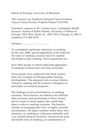 School of Nursing, University of Maryland.
This research was funded by National Cancer Institute,
Cancer Control Science Program Project CA42760.
Tearsheets requests to Dr. Loretta Lacey, Community Health
Sciences, School of Public Health, University of Illinois at
Chicago, 2035 West Taylor St., (M/C 923), Chicago, IL 60612,
telephone 312-996-8578.
Synopsis....................................
To accomplish significant reductions in smoking
by the year 2000, special populations with relatively
low rates of smoking cessation must be reached
and helped to quit smoking. These populations are
most often groups in which traditional approaches
to smoking cessation have not been successful.
Focus groups were conducted with black women
who were residents of Chicago public housing
developments. The purposes were to assess factors
related to smoking and the women's willingness to
participate in cessation programs.
The findings reveal several barriers to smoking
cessation. These barriers are linked to the difficult
daily existence and environment of these women
and to a lack of social support that would help
them to achieve smoking cessation. The barriers
include (a) managing their lives in highly stressful
environments, (b) major isolation within these envi-
ronments, (c) smoking as a pleasure attainable with
very limited financial resources, (d) perceived mini-
mal health risks of smoking, (e) commonality of
 