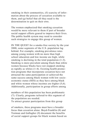 smoking in their communities, (f) scarcity of infor-
mation about the process of cessation available to
them, and (g) belief that all they need is the
determination to quit on their own.
The women emphasized that smoking cessation
would be more relevant to them if part of broader
social support efforts geared to improve their lives.
The public health system may need to consider
such strategies to engage this group of women.
IN THE QUEST for a smoke-free society by the year
2000, some segments of the U.S. population lag
behind. For example, smoking prevalence rates
among young women with no more than high
school education and low income are high, while
smoking is declining in the total population (1-3).
Smoking is more prevalent among black than white
women because blacks have not stopped smoking
as rapidly as whites (1-4). Existing health promo-
tion programs that incorporate cessation have not
attracted the same participation or achieved the
same success among black women with low socio-
economic status (SES) as they have among black
and white women whose incomes are higher (5,6).
Additionally, participation in group efforts among
members of this population has been problematic
(7). Clearly, programs tailored to this segment of
the population are needed.
To attract greater participation from this group
of smokers, these programs must have a broader
focus than cessation alone. Boyd-Franklin (8) and
Trotman and Gallagher (9) document the benefits
of social support groups for black women based on
 
