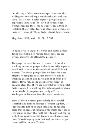 the sharing of their common experience and their
willingness to exchange emotional, spiritual, and
social assistance. Social support groups may be
especially important for low-SES urban black
women because they tend to experience a type of
isolation that creates fear and stress and distrust of
their environment. These factors limit their chances
May-June 1993, Vol. 108, No. 3 387
to build or join social networks and foster depen-
dence on smoking to reduce loneliness, reduce
stress, and provide affordable pleasure.
This paper reports formative research toward a
smoking cessation program that is socially support-
based and tailored to the needs of low-SES black
women. The focus groups that we describe were
originally designed to assess factors related to
smoking cessation and participation in such pro-
grams. However, as the groups progressed, it
became clear that there are powerful environmental
factors related to smoking that inhibit participation
in the kinds of programs currently offered.
We began to discover how the social environ-
ment of these women, particularly their social
isolation and limited sources of social support, is
inextricably linked to their smoking. It became
clear that successful cessation programs must mobi-
lize social support that will provide ways of coping
with these environmental factors to enhance cessa-
tion. Cessation programs that address these larger
issues will be more effective.
 