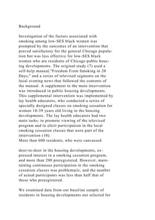 Background
Investigation of the factors associated with
smoking among low-SES black women was
prompted by the outcomes of an intervention that
proved satisfactory for the general Chicago popula-
tion but was less effective for low-SES black
women who are residents of Chicago public hous-
ing developments. The original study (7) used a
self-help manual,"Freedom From Smoking in 20
Days," and a series of televised segments on the
local evening news that followed the contents of
the manual. A supplement to the main intervention
was introduced in public housing developments.
This supplemental intervention was implemented by
lay health educators, who conducted a series of
specially designed classes on smoking cessation for
women 18-39 years old living in the housing
developments. The lay health educators had two
main tasks: to promote viewing of the televised
program and to elicit participation in the local
smoking cessation classes that were part of the
intervention (10).
More than 600 residents, who were canvassed
door-to-door in the housing developments, ex-
pressed interest in a smoking cessation program,
and more than 200 preregistered. However, main-
taining continuous participation in the smoking
cessation classes was problematic, and the number
of actual participants was less than half that of
those who preregistered.
We examined data from our baseline sample of
residents in housing developments not selected for
 