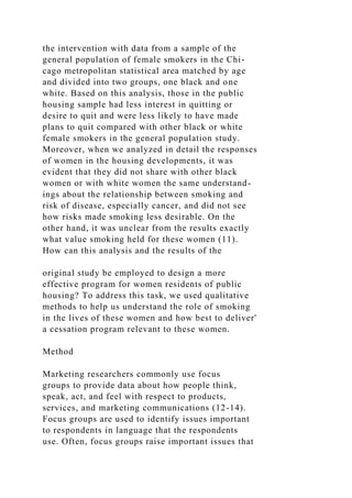 the intervention with data from a sample of the
general population of female smokers in the Chi-
cago metropolitan statistical area matched by age
and divided into two groups, one black and one
white. Based on this analysis, those in the public
housing sample had less interest in quitting or
desire to quit and were less likely to have made
plans to quit compared with other black or white
female smokers in the general population study.
Moreover, when we analyzed in detail the responses
of women in the housing developments, it was
evident that they did not share with other black
women or with white women the same understand-
ings about the relationship between smoking and
risk of disease, especially cancer, and did not see
how risks made smoking less desirable. On the
other hand, it was unclear from the results exactly
what value smoking held for these women (11).
How can this analysis and the results of the
original study be employed to design a more
effective program for women residents of public
housing? To address this task, we used qualitative
methods to help us understand the role of smoking
in the lives of these women and how best to deliver'
a cessation program relevant to these women.
Method
Marketing researchers commonly use focus
groups to provide data about how people think,
speak, act, and feel with respect to products,
services, and marketing communications (12-14).
Focus groups are used to identify issues important
to respondents in language that the respondents
use. Often, focus groups raise important issues that
 