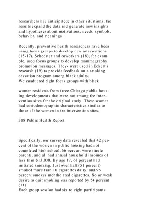 researchers had anticipated; in other situations, the
results expand the data and generate new insights
and hypotheses about motivations, needs, symbols,
behavior, and meanings.
Recently, preventive health researchers have been
using focus groups to develop new interventions
(15-17). Schechter and coworkers (18), for exam-
ple, used focus groups to develop mammography
promotion messages. They- were used in Eckert's
research (19) to provide feedback on a smoking
cessation program among black adults.
We conducted eight focus groups with black
women residents from three Chicago public hous-
ing developments that were not among the inter-
vention sites for the original study. These women
had sociodemographic characteristics similar to
those of the women in the intervention sites.
388 Public Health Report
Specifically, our survey data revealed that 42 per-
cent of the women in public housing had not
completed high school, 66 percent were single
parents, and all had annual household incomes of
less than $13,000. By age 17, 68 percent had
initiated smoking. Just over half (51 percent)
smoked more than 10 cigarettes daily, and 96
percent smoked mentholated cigarettes. No or weak
desire to quit smoking was reported by 54 percent
(11).
Each group session had six to eight participants
 