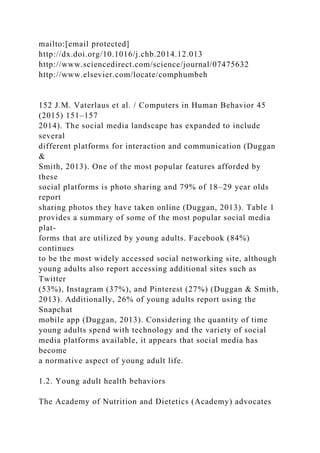 mailto:[email protected]
http://dx.doi.org/10.1016/j.chb.2014.12.013
http://www.sciencedirect.com/science/journal/07475632
http://www.elsevier.com/locate/comphumbeh
152 J.M. Vaterlaus et al. / Computers in Human Behavior 45
(2015) 151–157
2014). The social media landscape has expanded to include
several
different platforms for interaction and communication (Duggan
&
Smith, 2013). One of the most popular features afforded by
these
social platforms is photo sharing and 79% of 18–29 year olds
report
sharing photos they have taken online (Duggan, 2013). Table 1
provides a summary of some of the most popular social media
plat-
forms that are utilized by young adults. Facebook (84%)
continues
to be the most widely accessed social networking site, although
young adults also report accessing additional sites such as
Twitter
(53%), Instagram (37%), and Pinterest (27%) (Duggan & Smith,
2013). Additionally, 26% of young adults report using the
Snapchat
mobile app (Duggan, 2013). Considering the quantity of time
young adults spend with technology and the variety of social
media platforms available, it appears that social media has
become
a normative aspect of young adult life.
1.2. Young adult health behaviors
The Academy of Nutrition and Dietetics (Academy) advocates
 