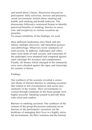 and lasted about 2 hours. Discussion focused on
participants' daily activities, stresses and pleasures,
social environment, beliefs about smoking and
health, and smoking and health behavior. The
discussions followed a structured format to identify
perceived benefits of smoking, barriers to cessa-
tion, and receptivity to various cessation ap-
proaches.
To ensure reliability of the findings, we used
three different moderators (two black and one
white), multiple observers, and immediate postses-
sion debriefings. Observers wrote summaries of
each session. In addition, audiotapes and video-
tapes were made of each session, and transcripts of
the audiotapes were prepared and compared against
each videotape for accuracy and completeness.
Finally, all themes which emerged in the summaries
were cross-checked against the tapes and transcripts
for counter evidence.
Findings
Our synthesis of the sessions revealed a consis-
tent theme of distinct barriers to smoking cessation
that related to life circumstances and social envi-
ronments of the women. Their environments as
viewed through comments in the focus groups were
highly stressful. Smoking seemed to provide them
with relief and comfort.
Barriers to smoking cessation. Our synthesis of the
content of the group discussions indicated seven
barriers to the participants' cessation: (a) the
problems of managing their lives in a highly stress-
ful environment, (b) their isolation and the limited
 