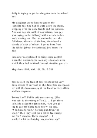 daily in trying to get her daughter onto the school
bus:
My daughter use to have to get on the
[school] bus. She had to walk down the stairs,
stepping over the dope fiends and the junkies.
And one day she walked downstairs, this guy
was laying in the hallway with a needle in his
neck scaring her. She ran out to the bus, she
fell down, she missed the bus, she missed a
couple of days of school. I got to hear from
the school [about her absence] you know it's
bad.
Smoking was believed to bring some control
when the women faced so many situations over
which they had minimal control. Another partici-
May-June 1993, Vol. 108, No. 3 389
pant related the lack of control about the very
basic issues of survival as she described an encoun-
ter with the bureaucracy at the local welfare office
and her response:
To top it off, Public Aid mess me up. [She
was sent to the wrong office.] . . . I got there
late, and asked the gentleman, "Are you go-
ing to call my name back now?" He said,
"You have to wait." So they put down "no
show," then they sent me a letter decreasing
me for 3 months. Three months! ... I
smoked a lot on that day, do you hear me?
 