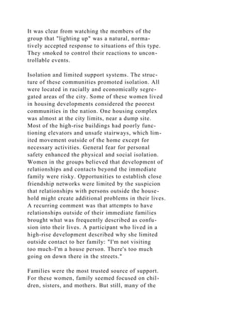 It was clear from watching the members of the
group that "lighting up" was a natural, norma-
tively accepted response to situations of this type.
They smoked to control their reactions to uncon-
trollable events.
Isolation and limited support systems. The struc-
ture of these communities promoted isolation. All
were located in racially and economically segre-
gated areas of the city. Some of these women lived
in housing developments considered the poorest
communities in the nation. One housing complex
was almost at the city limits, near a dump site.
Most of the high-rise buildings had poorly func-
tioning elevators and unsafe stairways, which lim-
ited movement outside of the home except for
necessary activities. General fear for personal
safety enhanced the physical and social isolation.
Women in the groups believed that development of
relationships and contacts beyond the immediate
family were risky. Opportunities to establish close
friendship networks were limited by the suspicion
that relationships with persons outside the house-
hold might create additional problems in their lives.
A recurring comment was that attempts to have
relationships outside of their immediate families
brought what was frequently described as confu-
sion into their lives. A participant who lived in a
high-rise development described why she limited
outside contact to her family: "I'm not visiting
too much-I'm a house person. There's too much
going on down there in the streets."
Families were the most trusted source of support.
For these women, family seemed focused on chil-
dren, sisters, and mothers. But still, many of the
 