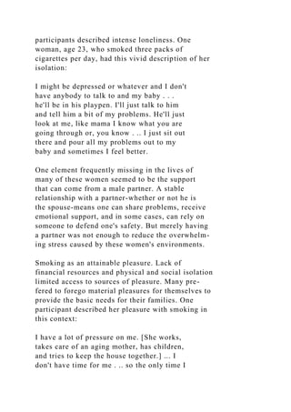 participants described intense loneliness. One
woman, age 23, who smoked three packs of
cigarettes per day, had this vivid description of her
isolation:
I might be depressed or whatever and I don't
have anybody to talk to and my baby . . .
he'll be in his playpen. I'll just talk to him
and tell him a bit of my problems. He'll just
look at me, like mama I know what you are
going through or, you know . .. I just sit out
there and pour all my problems out to my
baby and sometimes I feel better.
One element frequently missing in the lives of
many of these women seemed to be the support
that can come from a male partner. A stable
relationship with a partner-whether or not he is
the spouse-means one can share problems, receive
emotional support, and in some cases, can rely on
someone to defend one's safety. But merely having
a partner was not enough to reduce the overwhelm-
ing stress caused by these women's environments.
Smoking as an attainable pleasure. Lack of
financial resources and physical and social isolation
limited access to sources of pleasure. Many pre-
fered to forego material pleasures for themselves to
provide the basic needs for their families. One
participant described her pleasure with smoking in
this context:
I have a lot of pressure on me. [She works,
takes care of an aging mother, has children,
and tries to keep the house together.] ... I
don't have time for me . .. so the only time I
 