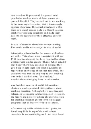 that less than 30 percent of the general adult
population smokes, many of these women ex-
pressed disbelief. They seemed not to see smoking
in the same negative context that it increasingly
appears elsewhere. The actual prevalence within
their own social groups made it difficult to avoid
smokers or smoking situations and made their
perceptions accurate for their effective environ-
ment.
Scarce information about how to stop smoking.
Electronic media were a major source of health
information often cited by the women with whom
we spoke. This observation is consistent with our
1987 baseline data and has been reported by others
working with similar groups (21,22). When asked if
they knew where they could go or methods they
could use to help them stop smoking, nearly all
reported no knowledge about such resources. The
consensus was that the only way to quit smoking
was to do it on their own, "cold turkey."
Another theme emerging from this discussion
was that their sources of health information-
electronic media-provided little guidance about
smoking cessation. Although there were frequent
references to smoking-related issues on television,
the reports did not offer advice about or direction
for smoking cessation except for the infrequent
programs such as those offered in this study.
After tracking media references for 2 years, we
found very little in any of the media about
cessation. In our continuing work, we have found
 