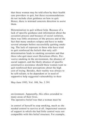 that these women may be told often by their health
care providers to quit, but these recommendations
do not include clear guidance on how to quit.
Hence, there is minimal concrete direction to assist
them.
Determination to quit without help. Because of a
lack of specific guidance and information about the
cessation process and because of social isolation,
there was little awareness of the process and of the
fact that many smokers relapse and have to make
several attempts before successfully quitting smok-
ing. The lack of exposure to those who have tried
to quit reinforced the beliefs that only self-
determination leads to smoking cessation and that
those who quit must exert Herculean efforts. Per-
vasive smoking in the environment, the absence of
social support, and the likely absence of specific
constructive assistance should these women want to
quit reinforced their perceptions about the high
cost of trying. Besides, their reality was always to
be self-reliant; to be dependent or in need of
supportive help suggested vulnerability to their
May-June 1993, Vol. 108, No. 3 391
environment. Apparently, this ethos extended to
many areas of their lives.
The operative belief was that a woman must be
in control of herself to stop smoking, much as she
needed control to survive at all. Impersonal sources
of support in which she had little control were not
compatible with this belief structure. For example,
 