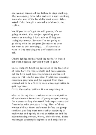 one woman recounted her failure to stop smoking.
She was among those who had seen a quit-smoking
manual at one of the local discount stores. When
asked if she thought a manual would work, she
replied,
No, if you haven't got the will power, it's not
going to work. You are just spending your
money on nothing. I look at it as if they are
taking my money. Because I'm not going to
go along with the program [because she does
not want to quit smoking] . . . if you really
want to stop smoking you don't need a man-
ual.
Others echoed from around the room, "It would
not work because they don't want to quit."
Social support. Smoking cessation in the face of all
of these barriers requires help and perseverance,
but the help must come from known and trusted
sources if it is to be accepted. Traditional smoking
cessation programs and the support from them
seemed not to be effective even when motivation to
quit is present.
Given these observations, it was surprising to
observe during these sessions a consistent pattern
of spontaneous formation of group support among
the women as they discussed their experiences and
frustration with everyday living. Most of these
women did not know each other before the group
sessions, yet they were remarkably accepting of
each other and openly shared experiences and the
accompanying sorrow, worry, and concerns. These
exchanges generated supportive and empathic un-
 