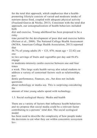 for the total diet approach, which emphasizes that a health-
promoting lifestyle consists of varied and moderate intake of
nutrient-dense food, coupled with adequate physical activity
(Freeland-Graves & Nitzke, 2013). Consistent with the total diet
approach, our conceptualization of health behaviors included
both
diet and exercise. Young adulthood has been proposed to be a
risky
time period for the development of poor diet and exercise habits
(Nelson et al., 2008). The National College Health Assessment
(NCHA; American College Health Association, 2013) reported
that
58.7% of young adults (N = 123, 078; mean age = 22.82) eat
one
to two servings of fruits and vegetables per day and 56.6%
engage
in moderate-intensity cardio exercise between one and four
times
a week. This large scale health survey also asked students to
address a variety of contextual factors such as relationships,
aca-
demic performance, finances, etc., but does not include
questions
about technology or media use. This is surprising considering
the
amount of time young adults spend with technology.
1.3. Social ecological theory: Media and health
There are a variety of factors that influence health behaviors
and we propose that social media could be a relevant factor
contributing to a persons’ total diet. The social ecological
model
has been used to describe the complexity of how people make
the decisions to eat what they eat within concentric ecosystem
lev-
 