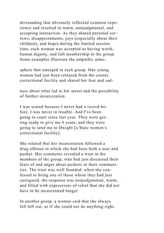 derstanding that obviously reflected common expe-
rience and resulted in warm, nonjudgmental, and
accepting interaction. As they shared personal sor-
rows, disappointments, joys (especially about their
children), and hopes during the limited session
time, each woman was accepted as having worth,
human dignity, and full membership in the group.
Some examples illustrate the empathic atmo-
sphere that emerged in each group. One young
woman had just been released from the county
correctional facility and shared her fear and sad-
ness about what led to her arrest and the possibility
of further incarceration:
I was scared because I never had a record be-
fore. I was never in trouble. And I've been
going to court since last year. They were get-
ting ready to give me 6 years, and they were
going to send me to Dwight [a State women's
correctional facility].
She related that her incarceration followed a
drug offense in which she had been both a user and
pusher. Her comments revealed a trust in the
members of the group, who had just discussed their
fears of and anger about pushers in their communi-
ties. The trust was well founded: when she con-
fessed to being one of those whom they had just
castigated, the response was nonjudgmental, warm,
and filled with expressions of relief that she did not
have to be incarcerated longer.
In another group, a woman said that she always
felt left out, as if she could not do anything right.
 
