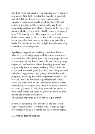 She had once prepared a Tupperware party and no
one came. She felt rejected by people in general,
and she did not know if group sessions (for
smoking cessation) would work for her. At that
point, a member of the session who had been
purposely reticent and almost hostile in her interac-
tions with the group said, "Well, you are accepted
here." Others agreed. The apparent need and
desire these women have to share their experiences
in an empathic but neutral setting may provide a
basis for interventions that might include smoking
cessation as a component.
Applying support to smoking cessation. Others
who have studied groups with black women have
reported the value of organizing the groups for so-
cial support (8,9). Participants in our focus groups
expressed enthusiasm about forming groups that
might help them to stop smoking. They immedi-
ately took ownership of the idea, providing several
valuable suggestions: (a) groups should be multi-
purpose, allowing for other important needs to be
met; (b) they do not need a professional leader,
since the direction of the discussion should come
from them; (c) organizers should be former smok-
ers; and (d) most of all, they wanted the group to
be a mechanism for them to give and receive emo-
tional and social assistance.
The group appeared to be seen as a potential
means of reducing the loneliness and isolation
experienced in their communities. These groups
were perceived as a neutral and safe environment,
392 Public Heafth Repors
 