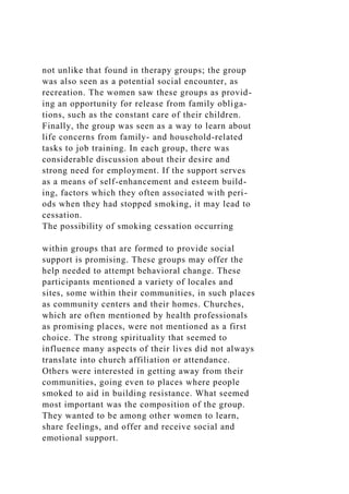 not unlike that found in therapy groups; the group
was also seen as a potential social encounter, as
recreation. The women saw these groups as provid-
ing an opportunity for release from family obliga-
tions, such as the constant care of their children.
Finally, the group was seen as a way to learn about
life concerns from family- and household-related
tasks to job training. In each group, there was
considerable discussion about their desire and
strong need for employment. If the support serves
as a means of self-enhancement and esteem build-
ing, factors which they often associated with peri-
ods when they had stopped smoking, it may lead to
cessation.
The possibility of smoking cessation occurring
within groups that are formed to provide social
support is promising. These groups may offer the
help needed to attempt behavioral change. These
participants mentioned a variety of locales and
sites, some within their communities, in such places
as community centers and their homes. Churches,
which are often mentioned by health professionals
as promising places, were not mentioned as a first
choice. The strong spirituality that seemed to
influence many aspects of their lives did not always
translate into church affiliation or attendance.
Others were interested in getting away from their
communities, going even to places where people
smoked to aid in building resistance. What seemed
most important was the composition of the group.
They wanted to be among other women to learn,
share feelings, and offer and receive social and
emotional support.
 