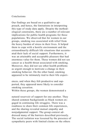 Conclusions
Our findings are based on a qualitative ap-
proach, and hence, the limitations in interpreting
this type of study data apply. Despite the method-
ological constraints, there are a number of relevant
implications for public health programs for these
populations. We observed that for women in our
groups, smoking was associated with relief from
the heavy burden of stress in their lives. It helped
them to cope with a hostile environment and the
extraordinarily difficult life situations that accentu-
ated their lack of social support. Furthermore, it
was an attainable and acceptable pleasure that had
enormous value for them. These women did not see
cancer as a health threat associated with smoking.
Moreover, they did not see other health problems
as urgent enough to motivate a change in their
smoking behavior. On the other hand, smoking
appeared to be intimately tied to their life experi-
ences, and when they felt productive and sup-
ported, they appeared more likely to consider
smoking cessation.
Within these groups, the women demonstrated a
natural reservoir of support for one another. They
shared common backgrounds as black women en-
gaged in continuing life struggles. There was a
readiness to share their common life experiences,
and the sharing revealed mutual empathy and
nonjudgmental support. The group context ad-
dressed many of the barriers described previously.
The social isolation was lessened by the presence of
sympathetic peers with limited claims on the others
 