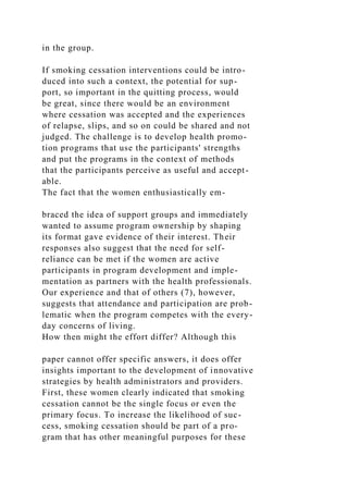 in the group.
If smoking cessation interventions could be intro-
duced into such a context, the potential for sup-
port, so important in the quitting process, would
be great, since there would be an environment
where cessation was accepted and the experiences
of relapse, slips, and so on could be shared and not
judged. The challenge is to develop health promo-
tion programs that use the participants' strengths
and put the programs in the context of methods
that the participants perceive as useful and accept-
able.
The fact that the women enthusiastically em-
braced the idea of support groups and immediately
wanted to assume program ownership by shaping
its format gave evidence of their interest. Their
responses also suggest that the need for self-
reliance can be met if the women are active
participants in program development and imple-
mentation as partners with the health professionals.
Our experience and that of others (7), however,
suggests that attendance and participation are prob-
lematic when the program competes with the every-
day concerns of living.
How then might the effort differ? Although this
paper cannot offer specific answers, it does offer
insights important to the development of innovative
strategies by health administrators and providers.
First, these women clearly indicated that smoking
cessation cannot be the single focus or even the
primary focus. To increase the likelihood of suc-
cess, smoking cessation should be part of a pro-
gram that has other meaningful purposes for these
 