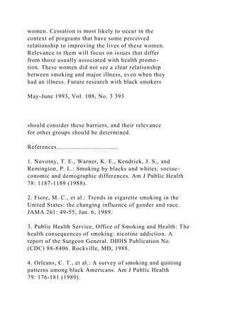 women. Cessation is most likely to occur in the
context of programs that have some perceived
relationship to improving the lives of these women.
Relevance to them will focus on issues that differ
from those usually associated with health promo-
tion. These women did not see a clear relationship
between smoking and major illness, even when they
had an illness. Future research with black smokers
May-June 1993, Vol. 108, No. 3 393
should consider these barriers, and their relevance
for other groups should be determined.
References..................................
1. Novotny, T. E., Warner, K. E., Kendrick, J. S., and
Remington, P. L.: Smoking by blacks and whites: socioe-
conomic and demographic differences. Am J Public Health
78: 1187-1189 (1988).
2. Fiore, M. C., et al.: Trends in cigarette smoking in the
United States: the changing influence of gender and race.
JAMA 261: 49-55, Jan. 6, 1989.
3. Public Health Service, Office of Smoking and Health: The
health consequences of smoking: nicotine addiction. A
report of the Surgeon General. DHHS Publication No.
(CDC) 88-8406. Rockville, MD, 1988.
4. Orleans, C. T., et al.: A survey of smoking and quitting
patterns among black Americans. Am J Public Health
79: 176-181 (1989).
 