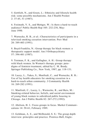 5. Gottlieb, N., and Green, L.: Ethnicity and lifestyle health
risk: some possible mechanisms. Am J Health Promot
2: 37-45, 51 (1987).
6. Freimuth, V. S., and Mettger, W.: Is there a hard-to-reach
audience? Public Health Rep 105: 232-238, May-
June 1990.
7. Warnecke, R. B., et al.: Characteristics of participants in a
televised smoking cessation intervention. Prev Med
20: 389-403 (1991).
8. Boyd-Franklin, N.: Group therapy for black women: a
therapeutic support model. Am J Orthopsychiatry
57: 394-401 (1987).
9. Trotman, F. K., and Gallagher, A. H.: Group therapy
with black women. In Women's therapy groups: para-
digms of feminist treatment, edited by C. M. Brody.
Springer Publishing Co., New York, 1987, pp. 118-131.
10. Lacey, L., Tukes, S., Manfredi, C., and Warnecke, R. B.:
Use of lay health educators for smoking cessation in a
hard-to-reach urban community. J Community Health
16: 269-282 (1991).
11. Manfredi, C., Lacey, L., Warnecke, R., and Buis, M.:
Smoking-related behavior, beliefs, and social environment
of young black women in subsidized public housing in
Chicago. Am J Public Health 82: 267-272 (1992).
12. Abelson, H. I.: Focus groups in focus. Market Communi-
cations 14: 58-61, February 1989.
13. Goldman, A. E., and McDonald, S. S.: The group depth
interview: principles and practice. Prentice-Hall, Engle-
 