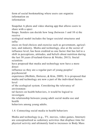 form of social bookmarking where users can organize
information on
information
Snapchat A photo and video sharing app that allows users to
share with a speci
Snaps. Senders can decide how long (between 1 and 10 s) the
receive
ecological model includes the larger societal structures and
influ-
ences on food choices and exercise such as government, agricul-
ture, and industry. Media and technology, also at the sector of
influence level, has been credited as one factor that has led to a
shift in perceptions, attitudes, and beliefs about nutrition during
the last 50 years (Freeland-Graves & Nitzke, 2013). Social
scientists
have proposed that media and technology now have a more
direct
influence as they are a regular part of young peoples’
psychosocial
experience (McHale, Dotterer, & Kim, 2009). It is proposed that
media and technology are now a part of the individual factors
level
of the ecological system. Considering the relevancy of
environmen-
tal factors on health behaviors, it would be logical to
investigate
the relationship between young adult social media use and
health
behaviors among young adults.
1.4. Connecting social media to health behaviors
Media and technology (e.g., TV, movies, video games, Internet)
are conceptualized as sedentary activities that displace time for
physical activity and ultimately lead to increases in Body Mass
 