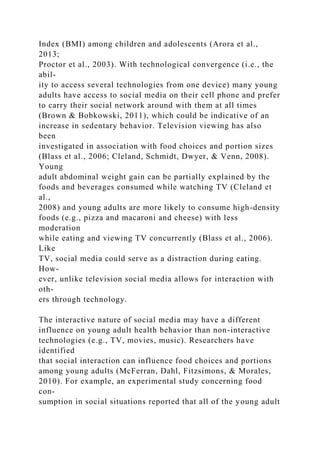 Index (BMI) among children and adolescents (Arora et al.,
2013;
Proctor et al., 2003). With technological convergence (i.e., the
abil-
ity to access several technologies from one device) many young
adults have access to social media on their cell phone and prefer
to carry their social network around with them at all times
(Brown & Bobkowski, 2011), which could be indicative of an
increase in sedentary behavior. Television viewing has also
been
investigated in association with food choices and portion sizes
(Blass et al., 2006; Cleland, Schmidt, Dwyer, & Venn, 2008).
Young
adult abdominal weight gain can be partially explained by the
foods and beverages consumed while watching TV (Cleland et
al.,
2008) and young adults are more likely to consume high-density
foods (e.g., pizza and macaroni and cheese) with less
moderation
while eating and viewing TV concurrently (Blass et al., 2006).
Like
TV, social media could serve as a distraction during eating.
How-
ever, unlike television social media allows for interaction with
oth-
ers through technology.
The interactive nature of social media may have a different
influence on young adult health behavior than non-interactive
technologies (e.g., TV, movies, music). Researchers have
identified
that social interaction can influence food choices and portions
among young adults (McFerran, Dahl, Fitzsimons, & Morales,
2010). For example, an experimental study concerning food
con-
sumption in social situations reported that all of the young adult
 