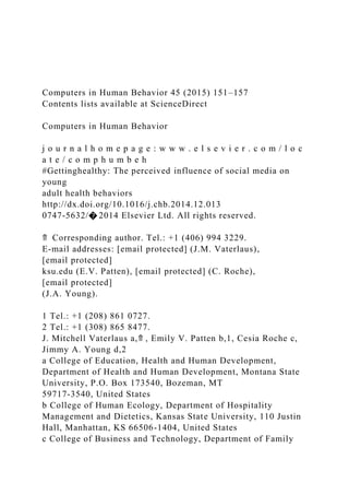 Computers in Human Behavior 45 (2015) 151–157
Contents lists available at ScienceDirect
Computers in Human Behavior
j o u r n a l h o m e p a g e : w w w . e l s e v i e r . c o m / l o c
a t e / c o m p h u m b e h
#Gettinghealthy: The perceived influence of social media on
young
adult health behaviors
http://dx.doi.org/10.1016/j.chb.2014.12.013
0747-5632/� 2014 Elsevier Ltd. All rights reserved.
⇑ Corresponding author. Tel.: +1 (406) 994 3229.
E-mail addresses: [email protected] (J.M. Vaterlaus),
[email protected]
ksu.edu (E.V. Patten), [email protected] (C. Roche),
[email protected]
(J.A. Young).
1 Tel.: +1 (208) 861 0727.
2 Tel.: +1 (308) 865 8477.
J. Mitchell Vaterlaus a,⇑ , Emily V. Patten b,1, Cesia Roche c,
Jimmy A. Young d,2
a College of Education, Health and Human Development,
Department of Health and Human Development, Montana State
University, P.O. Box 173540, Bozeman, MT
59717-3540, United States
b College of Human Ecology, Department of Hospitality
Management and Dietetics, Kansas State University, 110 Justin
Hall, Manhattan, KS 66506-1404, United States
c College of Business and Technology, Department of Family
 
