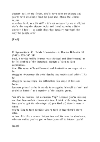 ductory post on the forum, you’ll have seen my picture and
you’ll have also have read the post and I think that comes
across
as rather hard, as a bit stiff – it’s not necessarily me at all, but
that’s the way the picture looks and I tend to write a little
directly I don’t – so again does that actually represent the
way the people are?’
[Paul]
R. Symeonides, C. Childs / Computers in Human Behavior 51
(2015) 539–545 541
Paul, a novice online learner was shocked and disorientated as
he felt robbed of the important aspects of face-to-face
communica-
tion. His sense of bewilderment and frustration are apparent as
he
struggles to portray his own identity and understand others’. As
he
struggles to overcome his difficulties his sense of loss and
hope-
lessness prevail as he is unable to recognize himself as ‘me’ and
establish himself as a member of the student group.
‘em it’s not human, not as human Yep? Because you’re missing
out that face-to-face communication. I think with being face to
face you’ve got the advantage of, you kind of, there’s more –
when
you’re face to face because you’re face to face there’s more
inter-
action. It’s like a natural interaction and its there in abundance,
whereas online you’ve got to force yourself to interact yeah?
[John]
 