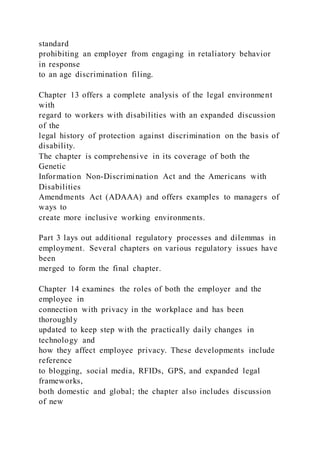 standard
prohibiting an employer from engaging in retaliatory behavior
in response
to an age discrimination filing.
Chapter 13 offers a complete analysis of the legal environment
with
regard to workers with disabilities with an expanded discussion
of the
legal history of protection against discrimination on the basis of
disability.
The chapter is comprehensive in its coverage of both the
Genetic
Information Non-Discrimination Act and the Americans with
Disabilities
Amendments Act (ADAAA) and offers examples to managers of
ways to
create more inclusive working environments.
Part 3 lays out additional regulatory processes and dilemmas in
employment. Several chapters on various regulatory issues have
been
merged to form the final chapter.
Chapter 14 examines the roles of both the employer and the
employee in
connection with privacy in the workplace and has been
thoroughly
updated to keep step with the practically daily changes in
technology and
how they affect employee privacy. These developments include
reference
to blogging, social media, RFIDs, GPS, and expanded legal
frameworks,
both domestic and global; the chapter also includes discussion
of new
 
