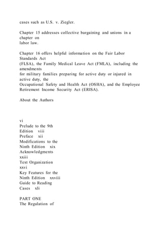 cases such as U.S. v. Ziegler.
Chapter 15 addresses collective bargaining and unions in a
chapter on
labor law.
Chapter 16 offers helpful information on the Fair Labor
Standards Act
(FLSA), the Family Medical Leave Act (FMLA), including the
amendments
for military families preparing for active duty or injured in
active duty, the
Occupational Safety and Health Act (OSHA), and the Employee
Retirement Income Security Act (ERISA).
About the Authors
vi
Prelude to the 9th
Edition viii
Preface xii
Modifications to the
Ninth Edition xix
Acknowledgments
xxiii
Text Organization
xxvi
Key Features for the
Ninth Edition xxviii
Guide to Reading
Cases xli
PART ONE
The Regulation of
 