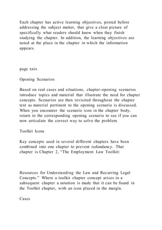 Each chapter has active learning objectives, posted before
addressing the subject matter, that give a clear picture of
specifically what readers should know when they finish
studying the chapter. In addition, the learning objectives are
noted at the place in the chapter in which the information
appears.
page xxix
Opening Scenarios
Based on real cases and situations, chapter-opening scenarios
introduce topics and material that illustrate the need for chapter
concepts. Scenarios are then revisited throughout the chapter
text as material pertinent to the opening scenario is discussed.
When you encounter the scenario icon in the chapter body,
return to the corresponding opening scenario to see if you can
now articulate the correct way to solve the problem.
Toolkit Icons
Key concepts used in several different chapters have been
combined into one chapter to prevent redundancy. That
chapter is Chapter 2, “The Employment Law Toolkit:
Resources for Understanding the Law and Recurring Legal
Concepts.” Where a toolkit chapter concept arises in a
subsequent chapter a notation is made that it can be found in
the Toolkit chapter, with an icon placed in the margin.
Cases
 