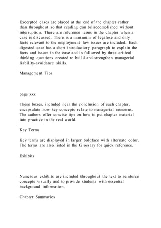 Excerpted cases are placed at the end of the chapter rather
than throughout so that reading can be accomplished without
interruption. There are reference icons in the chapter when a
case is discussed. There is a minimum of legalese and only
facts relevant to the employment law issues are included. Each
digested case has a short introductory paragraph to explain the
facts and issues in the case and is followed by three critical
thinking questions created to build and strengthen managerial
liability-avoidance skills.
Management Tips
page xxx
These boxes, included near the conclusion of each chapter,
encapsulate how key concepts relate to managerial concerns.
The authors offer concise tips on how to put chapter material
into practice in the real world.
Key Terms
Key terms are displayed in larger boldface with alternate color.
The terms are also listed in the Glossary for quick reference.
Exhibits
Numerous exhibits are included throughout the text to reinforce
concepts visually and to provide students with essential
background information.
Chapter Summaries
 