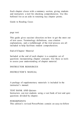 Each chapter closes with a summary section, giving students
and instructors a tool for checking comprehension. Use this
bulleted list as an aide in retaining key chapter points.
Guide to Reading Cases
page xxxi
This guide gives succinct direction on how to get the most out
of text cases. Terminology definitions, case citation
explanations, and a walkthrough of the trial process are all
included to help facilitate student comprehension.
End-of-Chapter Material
Included at the end of each chapter is a complete set of
questions incorporating chapter concepts. Use these as tools
to assess your understanding of chapter material.
INSTRUCTOR RESOURCES
INSTRUCTOR’S MANUAL
A package of supplementary materials is included in the
instructor’s manual.
TEST BANK AND Quizzes
Instructors can test students using a vast bank of test and quiz
questions divided by chapter.
POWERPOINTS
This edition’s revised PowerPoints contain an easy-to-follow
 