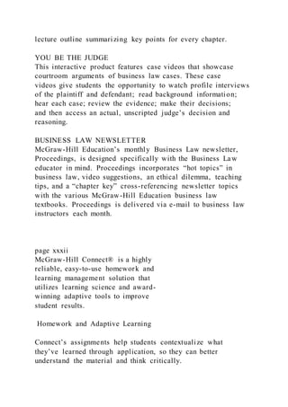lecture outline summarizing key points for every chapter.
YOU BE THE JUDGE
This interactive product features case videos that showcase
courtroom arguments of business law cases. These case
videos give students the opportunity to watch profile interviews
of the plaintiff and defendant; read background information;
hear each case; review the evidence; make their decisions;
and then access an actual, unscripted judge’s decision and
reasoning.
BUSINESS LAW NEWSLETTER
McGraw-Hill Education’s monthly Business Law newsletter,
Proceedings, is designed specifically with the Business Law
educator in mind. Proceedings incorporates “hot topics” in
business law, video suggestions, an ethical dilemma, teaching
tips, and a “chapter key” cross-referencing newsletter topics
with the various McGraw-Hill Education business law
textbooks. Proceedings is delivered via e-mail to business law
instructors each month.
page xxxii
McGraw-Hill Connect® is a highly
reliable, easy-to-use homework and
learning management solution that
utilizes learning science and award-
winning adaptive tools to improve
student results.
Homework and Adaptive Learning
Connect’s assignments help students contextualize what
they’ve learned through application, so they can better
understand the material and think critically.
 