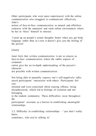 Other participants who were more experienced with the online
communication also struggled to communicate effectively.
John’s
notion of face-to-face communication as natural and effortless
contrasts with the unnatural and stark online environment where
he has to ‘force’ himself to interact.
‘I pick up on people’s actual thoughts better when you get body
language rather than in a text it doesn’t give you the feeling of
the person’
[Janet]
Janet feels that written communication is not as sincere as
face-to-face communication where the subtle aspects of
communi-
cation give her an in-depth understanding of the person’s
character
not possible with written communication.
Not being able to naturally express one’s self negatively influ-
enced participants’ interaction with others. Participants felt
con-
strained and were concerned about causing offense, being
misunderstood, which led to feelings of isolation and not
belonging
to the student community. These difficulties recur throughout
the
participants’ accounts as a barrier to establishing meaningful
relationships.
3.2. Difficulty in establishing relationships – ‘you don’t really
know,
sometimes, who you’re talking to’
 