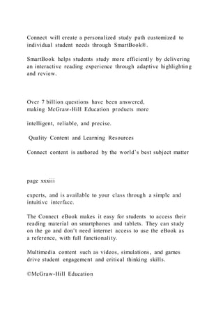 Connect will create a personalized study path customized to
individual student needs through SmartBook®.
SmartBook helps students study more efficiently by delivering
an interactive reading experience through adaptive highlighting
and review.
Over 7 billion questions have been answered,
making McGraw-Hill Education products more
intelligent, reliable, and precise.
Quality Content and Learning Resources
Connect content is authored by the world’s best subject matter
page xxxiii
experts, and is available to your class through a simple and
intuitive interface.
The Connect eBook makes it easy for students to access their
reading material on smartphones and tablets. They can study
on the go and don’t need internet access to use the eBook as
a reference, with full functionality.
Multimedia content such as videos, simulations, and games
drive student engagement and critical thinking skills.
©McGraw-Hill Education
 
