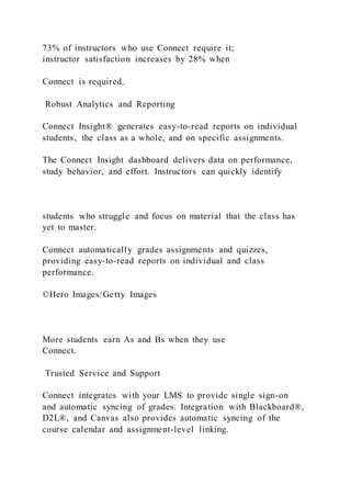 73% of instructors who use Connect require it;
instructor satisfaction increases by 28% when
Connect is required.
Robust Analytics and Reporting
Connect Insight® generates easy-to-read reports on individual
students, the class as a whole, and on specific assignments.
The Connect Insight dashboard delivers data on performance,
study behavior, and effort. Instructors can quickly identify
students who struggle and focus on material that the class has
yet to master.
Connect automatically grades assignments and quizzes,
providing easy-to-read reports on individual and class
performance.
©Hero Images/Getty Images
More students earn As and Bs when they use
Connect.
Trusted Service and Support
Connect integrates with your LMS to provide single sign-on
and automatic syncing of grades. Integration with Blackboard®,
D2L®, and Canvas also provides automatic syncing of the
course calendar and assignment-level linking.
 