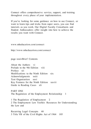 Connect offers comprehensive service, support, and training
throughout every phase of your implementation.
If you’re looking for some guidance on how to use Connect, or
want to learn tips and tricks from super users, you can find
tutorials as you work. Our Digital Faculty Consultants and
Student Ambassadors offer insight into how to achieve the
results you want with Connect.
www.mheducation.com/connect
http://www.mheducation.com/connect
page xxxivBrief Contents
About the Authors vi
Prelude to the 9th Edition viii
Preface xii
Modifications to the Ninth Edition xix
Acknowledgments xxiii
Text Organization xxvi
Key Features for the Ninth Edition xxviii
Guide to Reading Cases xli
PART ONE
The Regulation of the Employment Relationship 1
1 The Regulation of Employment 2
2 The Employment Law Toolkit: Resources for Understanding
the Law and
Recurring Legal Concepts 48
3 Title VII of the Civil Rights Act of 1964 105
 