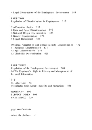 4 Legal Construction of the Employment Environment 145
PART TWO
Regulation of Discrimination in Employment 215
5 Affirmative Action 217
6 Race and Color Discrimination 275
7 National Origin Discrimination 323
8 Gender Discrimination 370
9 Sexual Harassment 425
10 Sexual Orientation and Gender Identity Discrimination 472
11 Religious Discrimination 531
12 Age Discrimination 576
13 Disability Discrimination 629
PART THREE
Regulation of the Employment Environment 709
14 The Employee’s Right to Privacy and Management of
Personal Information
710
15 Labor Law 791
16 Selected Employment Benefits and Protections 835
GLOSSARY 896
SUBJECT INDEX 903
CASE INDEX 929
page xxxvContents
About the Authors vi
 
