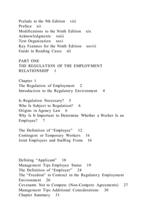 Prelude to the 9th Edition viii
Preface xii
Modifications to the Ninth Edition xix
Acknowledgments xxiii
Text Organization xxvi
Key Features for the Ninth Edition xxviii
Guide to Reading Cases xli
PART ONE
THE REGULATION OF THE EMPLOYMENT
RELATIONSHIP 1
Chapter 1
The Regulation of Employment 2
Introduction to the Regulatory Environment 4
Is Regulation Necessary? 5
Who Is Subject to Regulation? 6
Origins in Agency Law 6
Why Is It Important to Determine Whether a Worker Is an
Employee? 7
The Definition of “Employee” 12
Contingent or Temporary Workers 16
Joint Employers and Staffing Firms 16
Defining “Applicant” 18
Management Tips Employee Status 19
The Definition of “Employer” 24
The “Freedom” to Contract in the Regulatory Employment
Environment 26
Covenants Not to Compete (Non-Compete Agreements) 27
Management Tips Additional Considerations 30
Chapter Summary 31
 