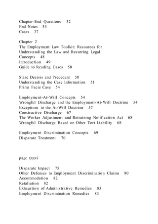 Chapter-End Questions 32
End Notes 34
Cases 37
Chapter 2
The Employment Law Toolkit: Resources for
Understanding the Law and Recurring Legal
Concepts 48
Introduction 49
Guide to Reading Cases 50
Stare Decisis and Precedent 50
Understanding the Case Information 51
Prima Facie Case 54
Employment-At-Will Concepts 54
Wrongful Discharge and the Employment-At-Will Doctrine 54
Exceptions to the At-Will Doctrine 57
Constructive Discharge 67
The Worker Adjustment and Retraining Notification Act 68
Wrongful Discharge Based on Other Tort Liability 68
Employment Discrimination Concepts 69
Disparate Treatment 70
page xxxvi
Disparate Impact 75
Other Defenses to Employment Discrimination Claims 80
Accommodation 82
Retaliation 82
Exhaustion of Administrative Remedies 83
Employment Discrimination Remedies 83
 