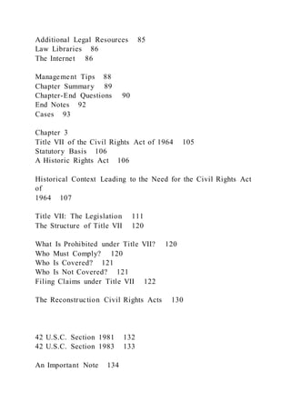 Additional Legal Resources 85
Law Libraries 86
The Internet 86
Management Tips 88
Chapter Summary 89
Chapter-End Questions 90
End Notes 92
Cases 93
Chapter 3
Title VII of the Civil Rights Act of 1964 105
Statutory Basis 106
A Historic Rights Act 106
Historical Context Leading to the Need for the Civil Rights Act
of
1964 107
Title VII: The Legislation 111
The Structure of Title VII 120
What Is Prohibited under Title VII? 120
Who Must Comply? 120
Who Is Covered? 121
Who Is Not Covered? 121
Filing Claims under Title VII 122
The Reconstruction Civil Rights Acts 130
42 U.S.C. Section 1981 132
42 U.S.C. Section 1983 133
An Important Note 134
 