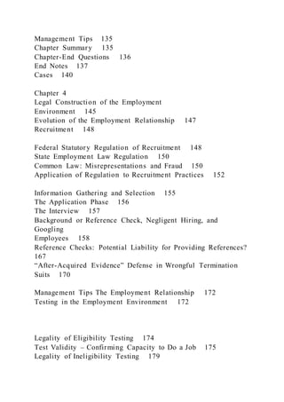 Management Tips 135
Chapter Summary 135
Chapter-End Questions 136
End Notes 137
Cases 140
Chapter 4
Legal Construction of the Employment
Environment 145
Evolution of the Employment Relationship 147
Recruitment 148
Federal Statutory Regulation of Recruitment 148
State Employment Law Regulation 150
Common Law: Misrepresentations and Fraud 150
Application of Regulation to Recruitment Practices 152
Information Gathering and Selection 155
The Application Phase 156
The Interview 157
Background or Reference Check, Negligent Hiring, and
Googling
Employees 158
Reference Checks: Potential Liability for Providing References?
167
“After-Acquired Evidence” Defense in Wrongful Termination
Suits 170
Management Tips The Employment Relationship 172
Testing in the Employment Environment 172
Legality of Eligibility Testing 174
Test Validity – Confirming Capacity to Do a Job 175
Legality of Ineligibility Testing 179
 