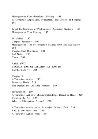 Management Considerations: Testing 191
Performance Appraisals, Evaluation, and Discipline Schemes
191
Legal Implications of Performance Appraisal Systems 192
Management Tips Testing 193
Discipline 197
Chapter Summary 199
Management Tips Performance Management and Evaluation
200
Chapter-End Questions 201
End Notes 203
Cases 209
PART TWO
REGULATION OF DISCRIMINATION IN
EMPLOYMENT 215
Chapter 5
Affirmative Action 217
Statutory Basis 218
The Design and Unstable History 219
Introduction 219
Affirmative Action’s Misunderstandings Based on Race 220
Clearing the Air 225
What Is Affirmative Action? 228
Affirmative Action under Executive Order 11246 239
E.O. 11246 Provisions 240
Affirmative Action Plans 241
 