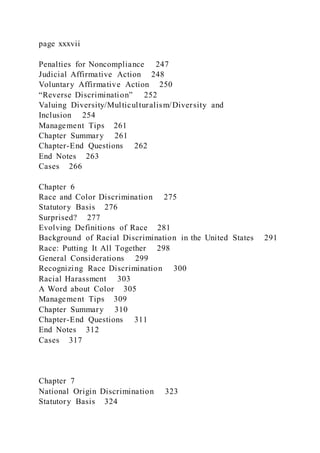 page xxxvii
Penalties for Noncompliance 247
Judicial Affirmative Action 248
Voluntary Affirmative Action 250
“Reverse Discrimination” 252
Valuing Diversity/Multiculturalism/Diversity and
Inclusion 254
Management Tips 261
Chapter Summary 261
Chapter-End Questions 262
End Notes 263
Cases 266
Chapter 6
Race and Color Discrimination 275
Statutory Basis 276
Surprised? 277
Evolving Definitions of Race 281
Background of Racial Discrimination in the United States 291
Race: Putting It All Together 298
General Considerations 299
Recognizing Race Discrimination 300
Racial Harassment 303
A Word about Color 305
Management Tips 309
Chapter Summary 310
Chapter-End Questions 311
End Notes 312
Cases 317
Chapter 7
National Origin Discrimination 323
Statutory Basis 324
 