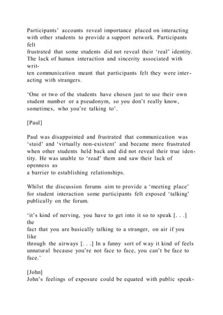 Participants’ accounts reveal importance placed on interacting
with other students to provide a support network. Participants
felt
frustrated that some students did not reveal their ‘real’ identity.
The lack of human interaction and sincerity associated with
writ-
ten communication meant that participants felt they were inter -
acting with strangers.
‘One or two of the students have chosen just to use their own
student number or a pseudonym, so you don’t really know,
sometimes, who you’re talking to’.
[Paul]
Paul was disappointed and frustrated that communication was
‘staid’ and ‘virtually non-existent’ and became more frustrated
when other students held back and did not reveal their true iden-
tity. He was unable to ‘read’ them and saw their lack of
openness as
a barrier to establishing relationships.
Whilst the discussion forums aim to provide a ‘meeting place’
for student interaction some participants felt exposed ‘talking’
publically on the forum.
‘it’s kind of nerving, you have to get into it so to speak [. . .]
the
fact that you are basically talking to a stranger, on air if you
like
through the airways [. . .] In a funny sort of way it kind of feels
unnatural because you’re not face to face, you can’t be face to
face.’
[John]
John’s feelings of exposure could be equated with public speak-
 
