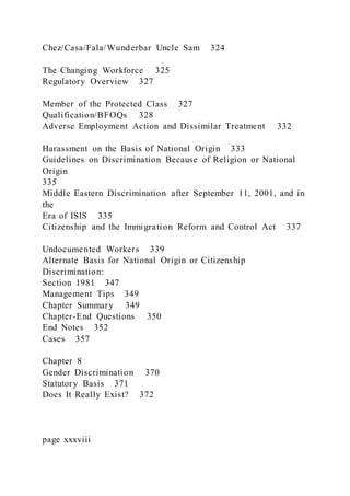 Chez/Casa/Fala/Wunderbar Uncle Sam 324
The Changing Workforce 325
Regulatory Overview 327
Member of the Protected Class 327
Qualification/BFOQs 328
Adverse Employment Action and Dissimilar Treatment 332
Harassment on the Basis of National Origin 333
Guidelines on Discrimination Because of Religion or National
Origin
335
Middle Eastern Discrimination after September 11, 2001, and in
the
Era of ISIS 335
Citizenship and the Immigration Reform and Control Act 337
Undocumented Workers 339
Alternate Basis for National Origin or Citizenship
Discrimination:
Section 1981 347
Management Tips 349
Chapter Summary 349
Chapter-End Questions 350
End Notes 352
Cases 357
Chapter 8
Gender Discrimination 370
Statutory Basis 371
Does It Really Exist? 372
page xxxviii
 
