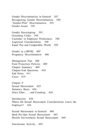 Gender Discrimination in General 387
Recognizing Gender Discrimination 390
“Gender-Plus” Discrimination 391
Gender Issues 392
Gender Stereotyping 393
Grooming Codes 394
Customer or Employee Preferences 396
Logistical Considerations 398
Equal Pay and Comparable Worth 399
Gender as a BFOQ 405
Pregnancy Discrimination 406
Management Tips 408
Fetal Protection Policies 409
Chapter Summary 409
Chapter-End Questions 410
End Notes 411
Cases 419
Chapter 9
Sexual Harassment 425
Statutory Basis 426
Since Eden . . . and Counting 426
Introduction 426
Where Do Sexual Harassment Considerations Leave the
Employer? 436
Sexual Harassment in General 440
Quid Pro Quo Sexual Harassment 443
Hostile Environment Sexual Harassment 444
Unwelcome Activity 445
 