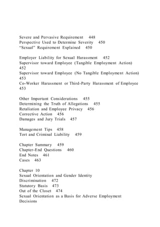 Severe and Pervasive Requirement 448
Perspective Used to Determine Severity 450
“Sexual” Requirement Explained 450
Employer Liability for Sexual Harassment 452
Supervisor toward Employee (Tangible Employment Action)
452
Supervisor toward Employee (No Tangible Employment Action)
453
Co-Worker Harassment or Third-Party Harassment of Employee
453
Other Important Considerations 455
Determining the Truth of Allegations 455
Retaliation and Employee Privacy 456
Corrective Action 456
Damages and Jury Trials 457
Management Tips 458
Tort and Criminal Liability 459
Chapter Summary 459
Chapter-End Questions 460
End Notes 461
Cases 463
Chapter 10
Sexual Orientation and Gender Identity
Discrimination 472
Statutory Basis 473
Out of the Closet 474
Sexual Orientation as a Basis for Adverse Employment
Decisions
 