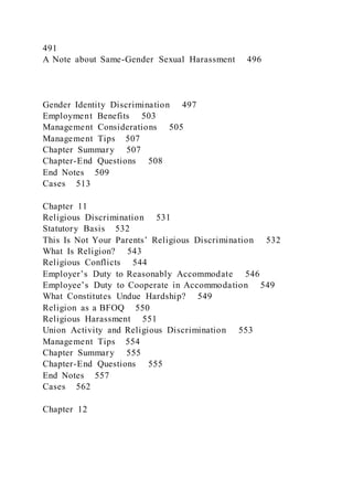 491
A Note about Same-Gender Sexual Harassment 496
Gender Identity Discrimination 497
Employment Benefits 503
Management Considerations 505
Management Tips 507
Chapter Summary 507
Chapter-End Questions 508
End Notes 509
Cases 513
Chapter 11
Religious Discrimination 531
Statutory Basis 532
This Is Not Your Parents’ Religious Discrimination 532
What Is Religion? 543
Religious Conflicts 544
Employer’s Duty to Reasonably Accommodate 546
Employee’s Duty to Cooperate in Accommodation 549
What Constitutes Undue Hardship? 549
Religion as a BFOQ 550
Religious Harassment 551
Union Activity and Religious Discrimination 553
Management Tips 554
Chapter Summary 555
Chapter-End Questions 555
End Notes 557
Cases 562
Chapter 12
 