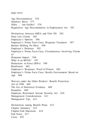 page xxxix
Age Discrimination 576
Statutory Basis 577
Oldie . . . but Goldie? 578
Regulation: Age Discrimination in Employment Act 581
Distinctions between ADEA and Title VII 582
State Law Claims 585
Employee’s Options 586
Employee’s Prima Facie Case: Disparate Treatment 587
Burden Shifting No More 590
Employer’s Defenses 592
Employee’s Prima Facie Case: Circumstances Involving Claims
of
Disparate Impact 594
What Is an RFOA? 597
Reductions in Force (RIFs) 598
Retaliation 602
Employee’s Response: Proof of Pretext 602
Employee’s Prima Facie Case: Hostile Environment Based on
Age 604
Waivers under the Older Workers’ Benefit Protection
Act of 1990 605
The Use of Statistical Evidence 608
Remedies 609
Employee Retirement Income Security Act 610
Management Considerations 611
Management Tips 612
Distinctions among Benefit Plans 613
Chapter Summary 613
Chapter-End Questions 614
End Notes 617
Cases 622
 