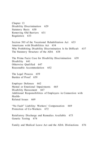 Chapter 13
Disability Discrimination 629
Statutory Basis 630
Removing Old Barriers 631
Regulation 633
Section 503 of the Vocational Rehabilitation Act 633
Americans with Disabilities Act 634
Why Prohibiting Disability Discrimination Is So Difficult 637
The Statutory Structure of the ADA 638
The Prima Facie Case for Disability Discrimination 639
Disability 641
Otherwise Qualified 647
Reasonable Accommodation 652
The Legal Process 659
Burden of Proof 659
Employer Defenses 662
Mental or Emotional Impairments 665
Disability Harassment 667
Additional Responsibilities of Employers in Connection with
Health-
Related Issues 669
“No Fault” Liability: Workers’ Compensation 669
Protection of Co-Workers 672
Retaliatory Discharge and Remedies Available 673
Genetic Testing 674
Family and Medical Leave Act and the ADA: Distinctions 676
 